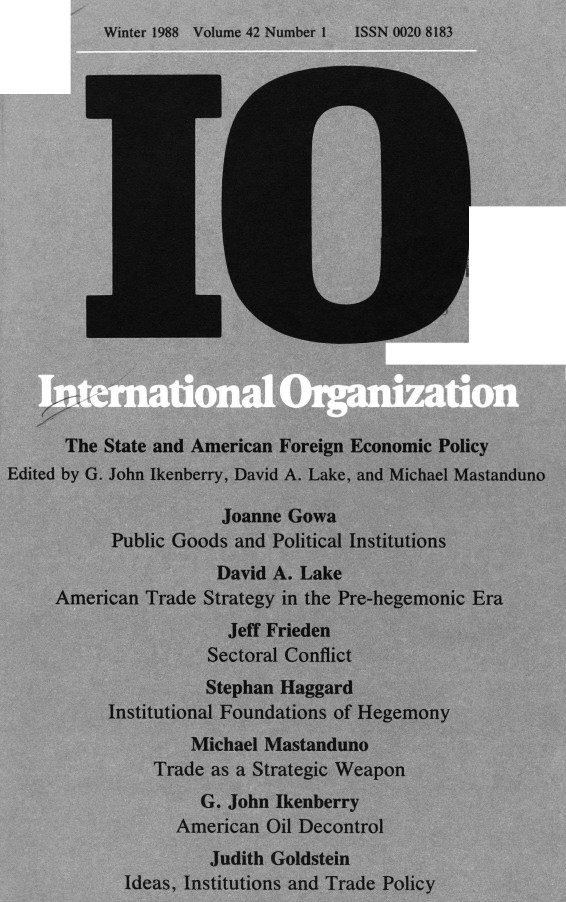 handle is hein.journals/intorgz42 and id is 1 raw text is: Winter 1988  Volume 42 Number 1

The State and American Foreign Economic Policy
Edited by G. John Ikenberry, David A. Lake, and Michael Mastanduno
Joanne Gowa
Public Goods and Political Institutions
David A. Lake
American Trade Strategy in the Pre-hegemonic Era
Jeff Frieden
Sectoral Conflict
Stephan Haggard
Institutional Foundations of Hegemony
Michael Mastanduno
Trade as a Strategic Weapon
G. John Ikenberry
American Oil Decontrol
Judith Goldstein
Ideas, Institutions and Trade Policy

ISSN 0020 8183


