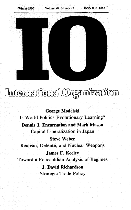 handle is hein.journals/intorgz44 and id is 1 raw text is: Winter 199~       Volume 44 Number 1         ISSN 0020 8183

George Modelski
Is World Politics Evolutionary Learning?
Dennis J. Encarnation and Mark Mason
Capital Liberalization in Japan
Steve Weber
Realism, Detente, and Nuclear Weapons
James F. Keeley
Toward a Foucauldian Analysis of Regimes
J. David Richardson
Strategic Trade Policy

Wite 1996

Volume 44 Nombex 1.

ISSNz 002 818


