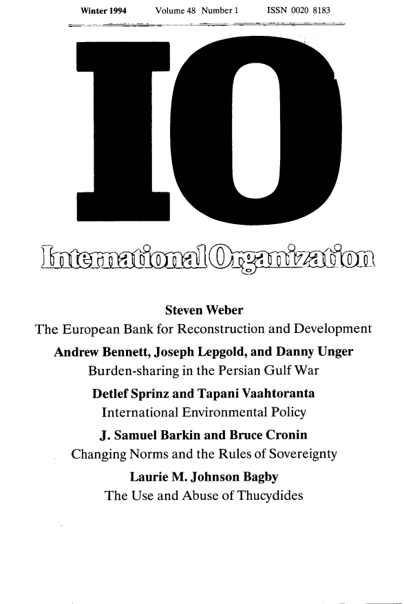 handle is hein.journals/intorgz48 and id is 1 raw text is: Winter 1994       Volume 48 Number 1          ISSN 0020 8183

LLL        Q      °   O I°  °ii  0         _Q--C~OI
Steven Weber
The European Bank for Reconstruction and Development
Andrew Bennett, Joseph Lepgold, and Danny Unger
Burden-sharing in the Persian Gulf War
Detlef Sprinz and Tapani Vaahtoranta
International Environmental Policy
J. Samuel Barkin and Bruce Cronin
Changing Norms and the Rules of Sovereignty
Laurie M. Johnson Bagby
The Use and Abuse of Thucydides

Volume 48 Number 1

ISSN 0020 8183

Winter 1994


