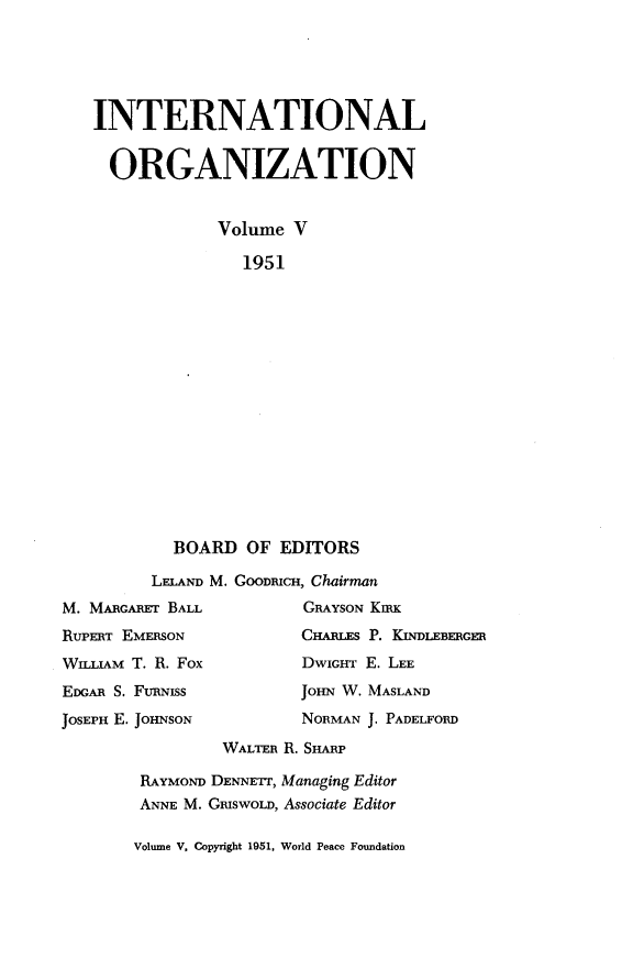 handle is hein.journals/intorgz5 and id is 1 raw text is: INTERNATIONAL
ORGANIZATION
Volume V
1951
BOARD OF EDITORS
LELAND M. GOODmCH, Chairman
M. MARcARrr BALL           GRAYSON KIRK
RUPERT EMERSON             CHARLES P. KINDLEBERGER
WILLIAM T. R. Fox          DwIGHT E. LEE
EDGAR S. FURNISs           JOHN W. MASLAND
JOSEPH E. JOHNSON          NORMAN J. PADELFORD
WALTER R. SHARP
RAYMOND DENNETr, Managing Editor
ANNE M. GmswoLD, Associate Editor

Volume V, Copyright 1951, World Peace Foundation


