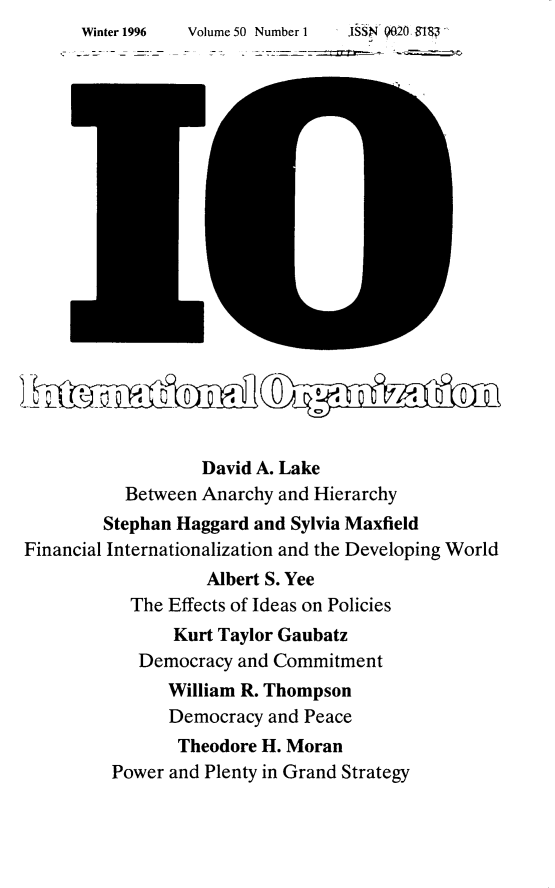 handle is hein.journals/intorgz50 and id is 1 raw text is: Volume 50 Number 1        ISSN 9020 81p

David A. Lake
Between Anarchy and Hierarchy
Stephan Haggard and Sylvia Maxfield
Financial Internationalization and the Developing World
Albert S. Yee
The Effects of Ideas on Policies
Kurt Taylor Gaubatz
Democracy and Commitment
William R. Thompson
Democracy and Peace
Theodore H. Moran
Power and Plenty in Grand Strategy

Winter 1996


