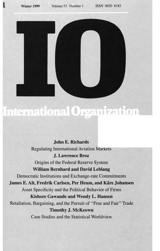 handle is hein.journals/intorgz53 and id is 1 raw text is: Volume 53 Number 1

John E. Richards
Regulating International Aviation Markets
J. Lawrence Broz
Origins of the Federal Reserve System
William Bernhard and David Leblang
Democratic Institutions and Exchange-rate Commitments
James E. Alt, Fredrik Carlsen, Per Heum, and Kare Johansen
Asset Specificity and the Political Behavior of Firms
Kishore Gawande and Wendy L. Hansen
Retaliation, Bargaining, and the Pursuit of Free and Fair Trade
Timothy J. McKeown
Case Studies and the Statistical Worldview

ISSN 0020 8183

Winter 1999


