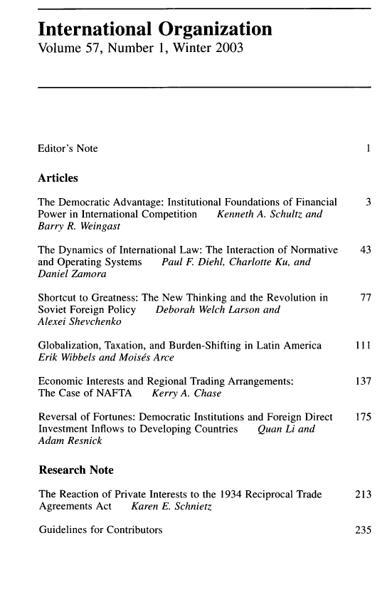 handle is hein.journals/intorgz57 and id is 1 raw text is: 

International Organization
Volume   57, Number 1, Winter 2003








Editor's Note                                                  1

Articles

The Democratic Advantage: Institutional Foundations of Financial 3
Power in International Competition Kenneth A. Schultz and
Barry R. Weingast

The Dynamics of International Law: The Interaction of Normative 43
and Operating Systems   Paul F. Diehl, Charlotte Ku, and
Daniel Zamora

Shortcut to Greatness: The New Thinking and the Revolution in 77
Soviet Foreign Policy  Deborah Welch Larson and
Alexei Shevchenko

Globalization, Taxation, and Burden-Shifting in Latin America 111
Erik Wibbels and Moises Arce

Economic Interests and Regional Trading Arrangements:        137
The Case of NAFTA     Kerry A. Chase

Reversal of Fortunes: Democratic Institutions and Foreign Direct  175
Investment Inflows to Developing Countries Quan Li and
Adam  Resnick

Research  Note

The Reaction of Private Interests to the 1934 Reciprocal Trade 213
Agreements Act    Karen E. Schnietz


Guidelines for Contributors


235


