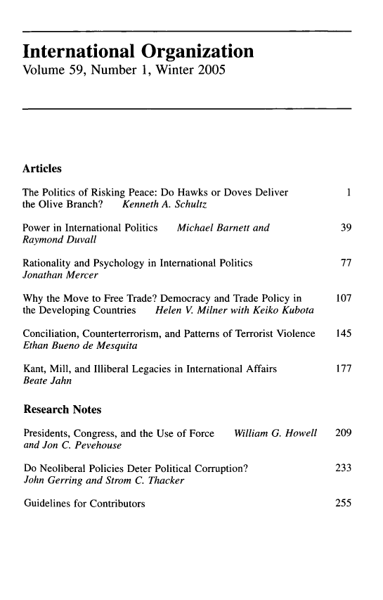 handle is hein.journals/intorgz59 and id is 1 raw text is: 



International Organization
Volume   59, Number 1, Winter 2005


Articles


The Politics of Risking Peace: Do Hawks or Doves Deliver
the Olive Branch?  Kenneth A. Schultz


Power in International Politics
Raymond  Duvall


Michael Barnett and


Rationality and Psychology in International Politics
Jonathan Mercer

Why  the Move to Free Trade? Democracy and Trade Policy in
the Developing Countries  Helen V. Milner with Keiko Kubota

Conciliation, Counterterrorism, and Patterns of Terrorist Violence
Ethan Bueno de Mesquita

Kant, Mill, and Illiberal Legacies in International Affairs
Beate Jahn

Research  Notes

Presidents, Congress, and the Use of Force William G. Howell
and Jon C. Pevehouse

Do Neoliberal Policies Deter Political Corruption?
John Gerring and Strom C. Thacker


Guidelines for Contributors


1


39


77


107


145


177


209


233


255



