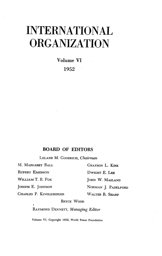 handle is hein.journals/intorgz6 and id is 1 raw text is: INTERNATIONAL
ORGANIZATION
Volume VI
1952
BOARD OF EDITORS
LELAND M. GOODRICH, Chairman
M. MARGARET BALL              GRAYSON L. KIRx
RUPERT EMERSON                DWIGHT E. LEE
WILLIAM T. R. Fox             JOHN W. MASLAND
JOSEPH E. JOHNSON             NORMAN J. PADELFORD
CHARLES P. KINDLEBERGER       WALTER R. SHARP
BRYCE WOOD
RAYMOND DENNETT, Managing Editor

Volume VI, Copyright 1952, World Peace Foundation


