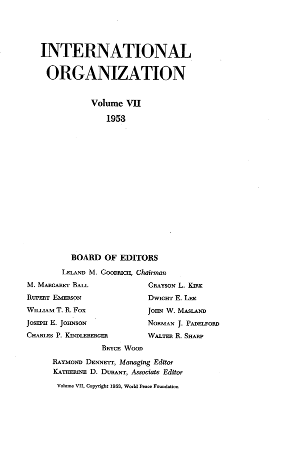 handle is hein.journals/intorgz7 and id is 1 raw text is: INTERNATIONAL
ORGANIZATION
Volume VII
1953
BOARD OF EDITORS
LELAND M. GOODmCH, Chairman
M. MARGARET BALL                 GRAYsON L. KIRK
RUPERT EMERSON                   DWIGHT E. LEE
WILIAM T. R. Fox                JOHN W. MASLAND
JOSEPH E. JOHNSON                NORMAN J. PADELFORD
CHARLES P. KENDLEBERGER          WALTER R. SHARP
BRYCE WOOD
RAYMOND DENNErr, Managing Editor
KATHERINE D. DuRANT, Associate Editor
Volume VII, Copyright 1953, World Peace Foundation


