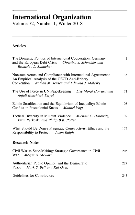 handle is hein.journals/intorgz72 and id is 1 raw text is: International Organization
Volume 72, Number 1, Winter 2018
Articles
The Domestic Politics of International Cooperation: Germany     I
and the European Debt Crisis  Christina J. Schneider and
Branislav L. Slantchev
Nonstate Actors and Compliance with International Agreements:  33
An Empirical Analysis of the OECD Anti-Bribery
Convention   Nathan M. Jensen and Edmund J. Malesky
The Use of Force in UN Peacekeeping  Lise Morje Howard and     71
Anjali Kaushlesh Dayal
Ethnic Stratification and the Equilibrium of Inequality: Ethnic  105
Conflict in Postcolonial States  Manuel Vogt
Tactical Diversity in Militant Violence  Michael C. Horowitz,  139
Evan Perkoski, and Philip B.K. Potter
What Should Be Done? Pragmatic Constructivist Ethics and the  173
Responsibility to Protect  Jason Ralph
Research Notes
Civil War as State-Making: Strategic Governance in Civil      205
War Megan A. Stewart
Authoritarian Public Opinion and the Democratic               227
Peace Mark S. Bell and Kai Quek

Guidelines for Contributors

243


