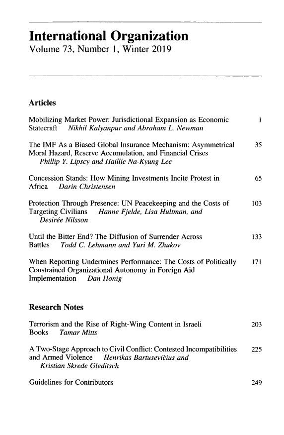 handle is hein.journals/intorgz73 and id is 1 raw text is: International Organization
Volume 73, Number 1, Winter 2019
Articles
Mobilizing Market Power: Jurisdictional Expansion as Economic     1
Statecraft  Nikhil Kalyanpur and Abraham L. Newman
The IMF As a Biased Global Insurance Mechanism: Asymmetrical    35
Moral Hazard, Reserve Accumulation, and Financial Crises
Phillip Y. Lipscy and Haillie Na-Kyung Lee
Concession Stands: How Mining Investments Incite Protest in     65
Africa   Darin Christensen
Protection Through Presence: UN Peacekeeping and the Costs of   103
Targeting Civilians  Hanne Fjelde, Lisa Hultman, and
Desiree Nilsson
Until the Bitter End? The Diffusion of Surrender Across         133
Battles Todd C. Lehmann and Yuri M. Zhukov
When Reporting Undermines Performance: The Costs of Politically  171
Constrained Organizational Autonomy in Foreign Aid
Implementation   Dan Honig
Research Notes
Terrorism and the Rise of Right-Wing Content in Israeli        203
Books    Tamar Mitts
A Two-Stage Approach to Civil Conflict: Contested Incompatibilities 225
and Armed Violence   Henrikas Bartusevicius and
Kristian Skrede Gleditsch

Guidelines for Contributors

249


