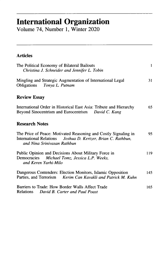 handle is hein.journals/intorgz74 and id is 1 raw text is: International Organization
Volume 74, Number 1, Winter 2020
Articles
The Political Economy of Bilateral Bailouts                     1
Christina J. Schneider and Jennifer L. Tobin
Mingling and Strategic Augmentation of International Legal     31
Obligations  Tonya L. Putnam
Review Essay
International Order in Historical East Asia: Tribute and Hierarchy 65
Beyond Sinocentrism and Eurocentrism  David C. Kang
Research Notes
The Price of Peace: Motivated Reasoning and Costly Signaling in  95
International Relations  Joshua D. Kertzer, Brian C. Rathbun,
and Nina Srinivasan Rathbun
Public Opinion and Decisions About Military Force in          119
Democracies   Michael Tomz, Jessica L.P. Weeks,
and Keren Yarhi-Milo
Dangerous Contenders: Election Monitors, Islamic Opposition   145
Parties, and Terrorism  Kerim Can Kavakli and Patrick M. Kuhn
Barriers to Trade: How Border Walls Affect Trade              165
Relations  David B. Carter and Paul Poast


