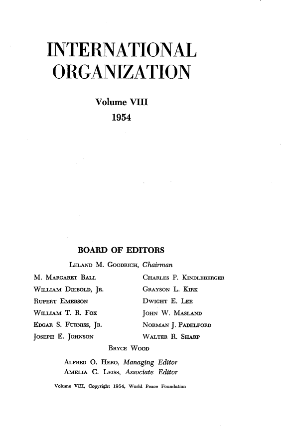 handle is hein.journals/intorgz8 and id is 1 raw text is: INTERNATIONAL
ORGANIZATION
Volume VIII
1954
BOARD OF EDITORS

LELAND M. GOODRICH,
M. MARGARET BALL
WILLIAM DIEBOLD, JR.
RuPERT EMERSON
WILLIAM T. R. Fox
EDGAR S. FusNiss, JR.
JOSEPH E. JOHNSON

Chairman
CHARLES P. KINDLEBERGER
GRAYSON L. KIRK
DWIGHT E. LEE
JOHN W. MASLAND
NORMAN J. PADELFORD
WALTER R. SHARP

BRYCE WOOD
ALFRED O. HERO, Managing Editor
AMEuA C. LEISs, Associate Editor
Volume VIII, Copyright 1954, World Peace Foundation


