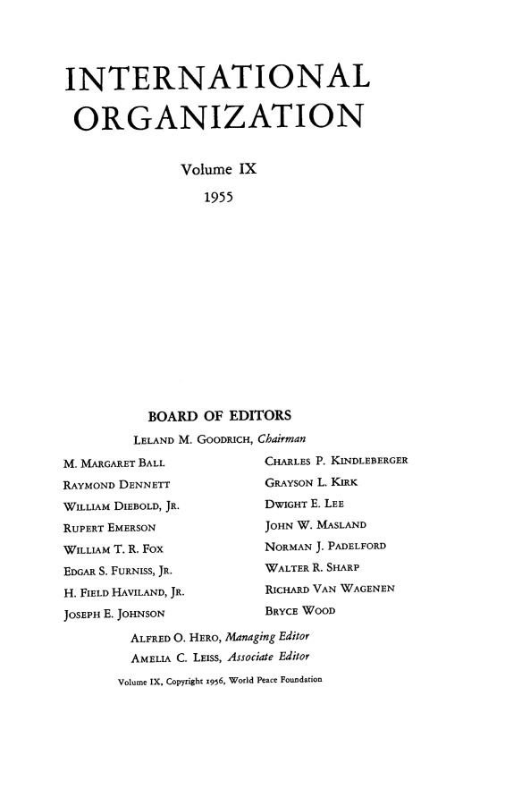 handle is hein.journals/intorgz9 and id is 1 raw text is: INTERNATIONAL
ORGANIZATION
Volume IX
1955
BOARD OF EDITORS
LELAND M. GOODRICH, Chairman
M. MARGARET BALL               CHARLES P. KINDLEBERGER
RAYMOND DENNETT                 GRAYSON L. KIRK
WILLIAM DIEBOLD, JR.            DWIGHT E. LEE
RUPERT EMERSON                  JOHN W. MASLAND
WILLIAM T. R. Fox              NORMAN J. PADELFORD
EDGAR S. FURNIss, JR.          WALTER R. SHARP
H. FIELD HAVILAND, JR.         RICHARD VAN WAGENEN
JOSEPH E. JOHNSON              BRYCE WOOD
ALFRED O. HERO, Managing Editor
AMELIA C. LEISS, Associate Editor
Volume IX, Copyright 1956, World Peace Foundation


