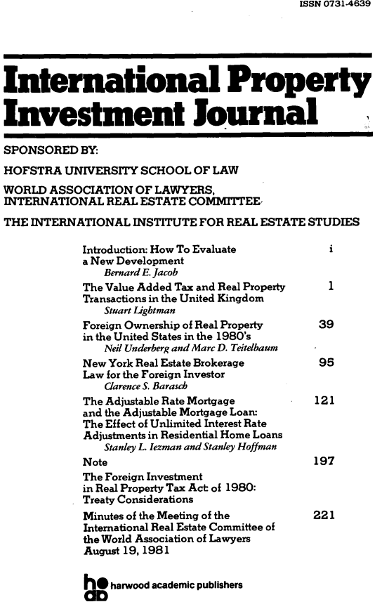 handle is hein.journals/intpij1 and id is 1 raw text is: ISSN 0731.4639

International Property
Investment Journal
SPONSORED BY:
HOFSTRA UNIVERSITY SCHOOL OF LAW
WORLD ASSOCIATION OF LAWYERS,
INTERNATIONAL REAL ESTATE COMMITTEE,
THE INTERNATIONAL INSTITUTE FOR REAL ESTATE STUDIES
Introduction: How To Evaluate           i
a New Development
Bernard E. Jacob
The Value Added Tax and Real Property   1
Transactions in the United Kingdom
Stuart Ligbtman
Foreign Ownership of Real Property    39
in the United States in the 1980's
Neil Underberg and Marc D. Teitelbaum
New York Real Estate Brokerage        95
Law for the Foreign Investor
Clarence S. Barasch
The Adjustable Rate Mortgage         121
and the Adjustable Mortgage Loan:
The Effect of Unlimited Interest Rate
Adjustments in Residential Home Loans
Stanley L. Iezman and Stanley Hoffman
Note                                 197
The Foreign Investment
in Real Property Tax Act of 1980:
Treaty Considerations
Minutes of the Meeting of the        221
International Real Estate Committee of
the World Association of Lawyers
August 19, 1981
heharwood academic publishers


