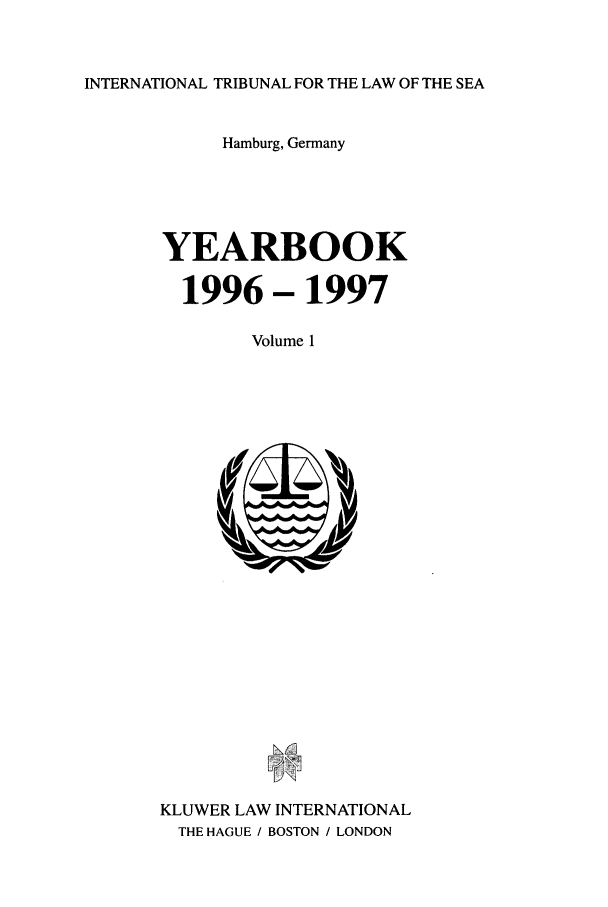 handle is hein.journals/intrlwsy1997 and id is 1 raw text is: INTERNATIONAL TRIBUNAL FOR THE LAW OF THE SEA

Hamburg, Germany
YEARBOOK
1996 - 1997
Volume 1

KLUWER LAW INTERNATIONAL
THE HAGUE / BOSTON / LONDON


