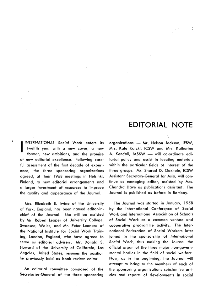 handle is hein.journals/intsocwk12 and id is 1 raw text is: 




























EDITORIAL NOTE


   INTERNATIONAL Social Work enters its
   twelfth year  with a  new  cover, a  new
   format,  new  ambitions, and the promise
of new  editorial excellence. Following care-
ful assessment of the first decade of experi-
ence,  the  three  sponsoring  organizations
agreed,  at their 1968  meetings in Helsinki,
Finland, to new  editorial arrangements and
a  larger investment of resources to improve
the quality and appearance  of the Journal.

   Mrs. Elizabeth E. Irvine of the University
of York, England, has been  named  editor-in-
chief of the  Journal. She  will be assisted
by  Mr. Robert Leaper  of University College,
Swansea,  Wales,  and Mr.  Peter Leonard of
the National Institute for Social Work Train-
ing, London, England,  who  have  agreed  to
serve as  editorial advisers. Mr. Donald  S.
Howard   of the University of California, Los
Angeles, United States, resumes the position
he previously held as book  review editor.

  An  editorial committee composed   of the
Secretaries-General of the three sponsoring


organizations -  Mr.  Nelson Jackson, IFSW,
Mrs. Kate  Katzki, ICSW  and Mrs.  Katherine
A. Kendall, IASSW   -   will co-ordinate edi-
torial policy and assist in locating materials
within the particular fields of interest of the
three groups. Mr. Sharad  D. Gokhale, ICSW
Assistant Secretary-General for Asia, will con-
tinue as managing   editor, assisted by Mrs.
Chandra  Dave  as publications assistant. The
Journal is published as before in Bombay.

  The  Journal was started in January, 1958
by  the International Conference  of  Social
Work  and International Association of Schools
of Social Work   as a  common   venture and
cooperative programme activity.   The  Inter-
national Federation of Social Workers  later
joined  in the  sponsorship of  International
Social Work,  thus  making  the Journal the
official organ of the three major non-govern-
mental bodies  in the field of social welfare.
Now,  as  in the beginning, the Journal will
attempt to bring to the members  of each of
the sponsoring organizations substantive arti-
cles and  reports of developments  in social


