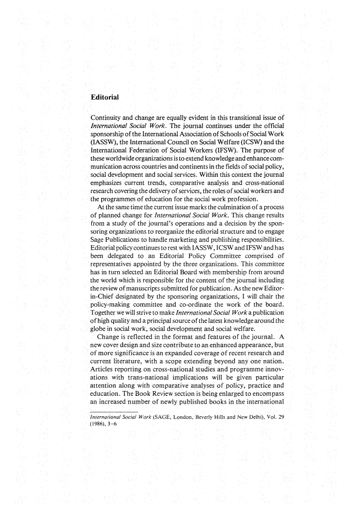 handle is hein.journals/intsocwk29 and id is 1 raw text is: 











Editorial


Continuity and change are equally evident in this transitional issue of
International Social Work. The journal continues under the official
sponsorship of the International Association of Schools of Social Work
(IASSW),  the International Council on Social Welfare (ICSW) and the
International Federation of Social Workers (IFSW). The purpose of
these worldwide organizations is to extend knowledge and enhance com-
munication across countries and continents in the fields of social policy,
social development and social services. Within this context the journal
emphasizes  current trends, comparative analysis and cross-national
research covering the delivery of services, the roles of social workers and
the programmes  of education for the social work profession.
  At the same time the current issue marks the culmination of a process
of planned change for International Social Work. This change results
from  a study of the journal's operations and a decision by the spon-
soring organizations to reorganize the editorial structure and to engage
Sage Publications to handle marketing and publishing responsibilities.
Editorial policy continues to rest with IASSW, ICSW and IFSW and has
been  delegated to an  Editorial Policy Committee   comprised of
representatives appointed by the three organizations. This committee
has in turn selected an Editorial Board with membership from around
the world which is responsible for the content of the journal including
the review of manuscripts submitted for publication. As the new Editor-
in-Chief designated by the sponsoring organizations, I will chair the
policy-making committee  and  co-ordinate the work of the board.
Together we will strive to make International Social Work a publication
of high quality and a principal source of the latest knowledge around the
globe in social work, social development and social welfare.
  Change  is reflected in the format and features of the journal. A
new cover design and size contribute to an enhanced appearance, but
of more significance is an expanded coverage of recent research and
current literature, with a scope extending beyond any one nation.
Articles reporting on cross-national studies and programme innov-
ations with  trans-national implications will be given particular
attention along with comparative  analyses of policy, practice and
education. The Book  Review section is being enlarged to encompass
an increased number  of newly published books in the international

International Social Work (SAGE, London, Beverly Hills and New Delhi), Vol. 29
(1986), 3-6


