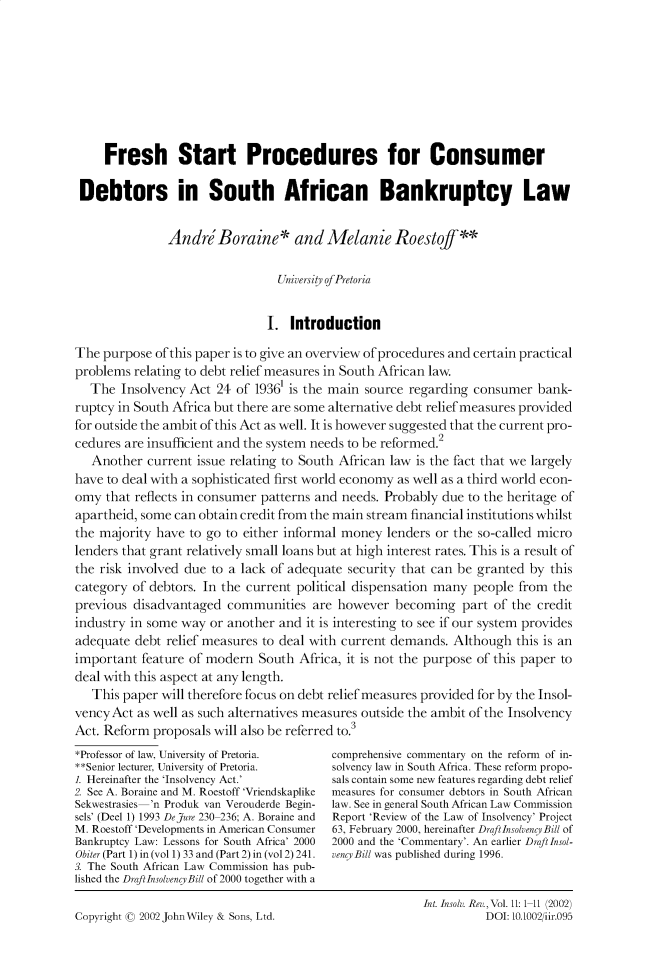 handle is hein.journals/intvcy11 and id is 1 raw text is: 








     Fresh Start Procedures for Consumer

 Debtors in South African Bankruptcy Law


               Andr Boraine* and Melanie Roestoff**

                                 Universiy of Pretoria


                               I. Introduction

The purpose of this paper is to give an overview of procedures and certain practical
problems relating to debt relief measures in South African law.
   The Insolvency Act 24 of 19361 is the main source regarding consumer bank-
ruptcy in South Africa but there are some alternative debt relief measures provided
for outside the ambit of this Act as well. It is however suggested that the current pro-
cedures are insufficient and the system needs to be reformed.2
   Another current issue relating to South African law is the fact that we largely
have to deal with a sophisticated first world economy as well as a third world econ-
omy that reflects in consumer patterns and needs. Probably due to the heritage of
apartheid, some can obtain credit from the main stream financial institutions whilst
the majority have to go to either informal money lenders or the so-called micro
lenders that grant relatively small loans but at high interest rates. This is a result of
the risk involved due to a lack of adequate security that can be granted by this
category of debtors. In the current political dispensation many people from the
previous disadvantaged communities are however becoming part of the credit
industry in some way or another and it is interesting to see if our system provides
adequate debt relief measures to deal with current demands. Although this is an
important feature of modern South Africa, it is not the purpose of this paper to
deal with this aspect at any length.
   This paper will therefore focus on debt relief measures provided for by the Insol-
vencyAct as well as such alternatives measures outside the ambit of the Insolvency
Act. Reform proposals will also be referred to.3
*Professor of law, University of Pretoria.  comprehensive commentary on the reform of in-
**Senior lecturer, University of Pretoria.  solvency law in South Africa. These reform propo-
1. Hereinafter the 'Insolvency Act.'     sals contain some new features regarding debt relief
2. See A. Boraine and M. Roestoff 'Vriendskaplike  measures for consumer debtors in South African
Sekwestrasies 'n Produk van Verouderde Begin-  law. See in general South African Law Commission
sels' (Deel 1) 1993 DeJure 230 236; A. Boraine and  Report 'Review of the Law of Insolvency' Project
M. Roestoff 'Developments in American Consumer  63, February 2000, hereinafter Draft Insolvency Bill of
Bankruptcy Law: Lessons for South Africa' 2000  2000 and the 'Commentary'. An earlier Draftlnsol-
Obiter (Part 1) in (vol 1) 33 and (Part 2) in (vol 2) 241.  vencyBill was published during 1996.
3. The South African Law Commission has pub-
lished the Draft InsolvencyBill of 2000 together with a
                                                        Int. Insolv. Rev., Vol. 11: 111 (2002)
Copyright ( 2002 JohnWiley & Sons, Ltd.                           DOI: 10.1002/iir.095


