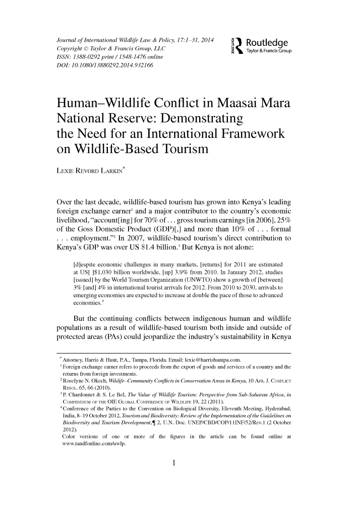 handle is hein.journals/intwlp17 and id is 1 raw text is: 



Journal of International Wildlife Law & Policy, 17:1 31, 2014     Routledge
Copyright c Taylor & Francis Group, LLC                    j Taylor&Francis Group
ISSN: 1388-0292 print/1548-1476 online
DOI: 10.1080/13880292.2014.932166




Human-Wildlife Conflict in Maasai Mara

National Reserve: Demonstrating

the Need for an International Framework

on Wildlife-Based Tourism

LEXIE REVORD LARKIN*



Over the last decade, wildlife-based tourism has grown into Kenya's leading
foreign exchange earner' and a major contributor to the country's economic
livelihood, account[ing] for 70% of... gross tourism earnings [in 2006], 25%
of the Goss Domestic Product (GDP)[,] and more than 10% of ... formal
... employment.'2 In 2007, wildlife-based tourism's direct contribution to
Kenya's GDP was over US $1.4 billion.3 But Kenya is not alone:

      [d]espite economic challenges in many markets, [returns] for 2011 are estimated
      at US[ ]$1,030 billion worldwide, [up] 3.9% from 2010. In January 2012, studies
      [issued] by the World Tourism Organization (UNWTO) show a growth of [between]
      3% [and] 4% in international tourist arrivals for 2012. From 2010 to 2030, arrivals to
      emerging economies are expected to increase at double the pace of those to advanced
      economies .4

      But the continuing conflicts between indigenous human and wildlife
populations as a result of wildlife-based tourism both inside and outside of
protected areas (PAs) could jeopardize the industry's sustainability in Kenya

. Attorney, Harris & Hunt, PA., Tampa, Florida. Email: lexie@harrishuntpa.com.
'Foreign exchange earner refers to proceeds from the export of goods and services of a country and the
  returns from foreign investments.
  2 Roselyne N. Okech, Wildife Community Conflicts in Conservation Areas in Kenya, 10 AFv. J. CONFLICT
  REsOL. 65, 66 (2010).
  3P. Chardonnet & S. Le Bel, The Value of Wildlife Tourism: Perspective from Sub-Saharan Africa, in
  COMPENDIUM OF THE OIE GLOBAL CONFERENCE OF WILDLIFE 19, 22 (2011).
  4 Conference of the Parties to the Convention on Biological Diversity, Eleventh Meeting, Hyderabad,
  India, 8 19 October 2012, Tourism and Biodiversity: Review of the Implementation of the Guidelines on
  Biodiversity and Tourism Development,  2, U.N. Doc. UNEP/CBD/COP/1 IINF/52/Rev. 1 (2 October
  2012).
  Color versions of one or more of the figures in the article can be found online at
  www.tandfonline.com/uwlp.


