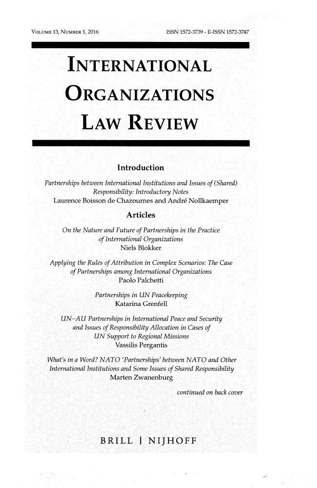handle is hein.journals/iolr13 and id is 1 raw text is: 


ISSN 1572-3739 - E-ISSN 1572-3747


       INTERNATIONAL



       ORGANIZATIONS



          LAW REVIEW




                     Introduction

Partnerships between International Institutions and Issues of (Shared)
              Responsibility: Introductory Notes
   Laurence Boisson de Chazournes and Andr6 Nollkaemper

                       Articles

     On the Nature and Future of Partnerships in the Practice
               of International Organizations
                     Niels Blokker

 Applying the Rules of Attribution in Complex Scenarios: The Case
       of Partnerships among International Organizations
                     Paolo Palchetti

              Partnerships in LIN Peacekeeping
                    Katarina Grenfell

     UN-A U Partnerships in International Peace and Security
        and Issues of Responsibility Allocation in Cases of
              LIN Support to Regional Missions
                    Vassilis Pergantis

 What's in a Word? NATO 'Partnerships' between NATO and Other
 International Institutions and Some Issues of Shared Responsibility
                   Marten Zwanenburg

                                      continued on back cover


BRILL I NIJHOFF


VOLUME 13, NUMBER 1, 2016


