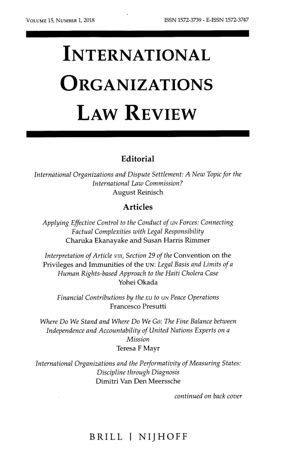 handle is hein.journals/iolr15 and id is 1 raw text is: 






        INTERNATIONAL



        ORGANIZATIONS



            LAW REVIEW




                        Editorial

International Organizations and Dispute Settlement: A New Topic for the
                International Law Commission?
                     August Reinisch

                        Articles

  Applying Effective Control to the Conduct of uN Forces: Connecting
          Factual Complexities with Legal Responsibility
          Charuka Ekanayake and Susan Harris Rimmer

   Interpretation of Article vin, Section 29 of the Convention on the
   Privileges and Immunities of the UN: Legal Basis and Limits of a
      Human Rights-based Approach to the Haiti Cholera Case
                       Yohei Okada

      Financial Contributions by the EU to UN Peace Operations
                     Francesco Presutti

  Where Do We Stand and Where Do We Go: The Fine Balance between
  Independence and Accountability of United Nations Experts on a
                         Mission
                      Teresa F Mayr

International Organizations and the Performativity of Measuring States:
                 Discipline through Diagnosis
                 Dimitri Van Den Meerssche

                                      continued on back cover


BRILL I NIJHOFF


VOLUME 15, NUMBER 1, 2018


ISSN 1572-3739 - E-ISSN 1572-3747


