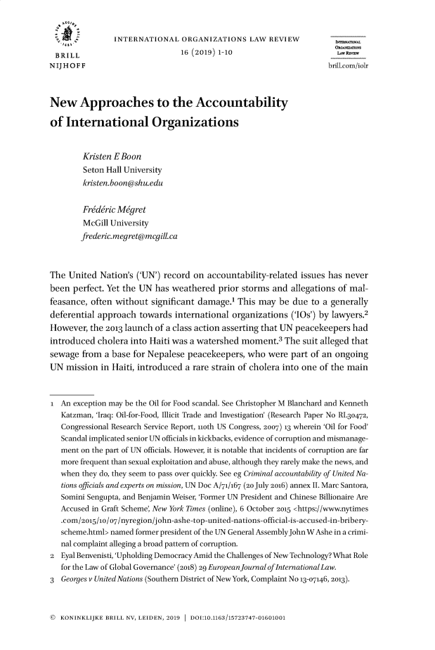 handle is hein.journals/iolr16 and id is 1 raw text is: 


                INTERNATIONAL   ORGANIZATIONS LAW REVIEW

 BRILL                          16 (2019) 1-10                        LAWRy
NIJHOFF                                                             brilionm/inr



New Approaches to the Accountability

of  International Organizations



        Kristen E Boon
        Seton Hall University
        kristen.boon@shuwedu


        Fr6d6ric Migret
        McGill University
        frederic.megret@mcgill.ca



The  United Nation's ('UN') record on accountability-related issues has never
been  perfect. Yet the UN has weathered  prior storms and  allegations of mal-
feasance, often without  significant damage.' This may  be due  to a generally
deferential approach  towards  international organizations ('IOs') by lawyers.2
However,  the 2013 launch of a class action asserting that UN peacekeepers had
introduced  cholera into Haiti was a watershed moment.3  The  suit alleged that
sewage  from a base for Nepalese  peacekeepers, who  were  part of an ongoing
UN  mission  in Haiti, introduced a rare strain of cholera into one of the main



i  An exception may be the Oil for Food scandal. See Christopher M Blanchard and Kenneth
   Katzman, 'Iraq: Oil-for-Food, Illicit Trade and Investigation' (Research Paper No RL30472,
   Congressional Research Service Report, noth US Congress, 2007) 13 wherein 'Oil for Food'
   Scandal implicated senior UN officials in kickbacks, evidence of corruption and mismanage-
   ment on the part of UN officials. However, it is notable that incidents of corruption are far
   more frequent than sexual exploitation and abuse, although they rarely make the news, and
   when they do, they seem to pass over quickly. See eg Criminal accountability of United Na-
   tions officials and experts on mission, UN Doc A/71/167 (20 July 2016) annex II. Marc Santora,
   Somini Sengupta, and Benjamin Weiser, 'Former UN President and Chinese Billionaire Are
   Accused in Graft Scheme, New York Times (online), 6 October 2015 <https://www.nytimes
   .com/2015/10/07/nyregion/john-ashe-top-united-nations-official-is-accused-in-bribery-
   scheme.html> named former president of the UN General AssemblyJohnWAshe in a crimi-
   nal complaint alleging a broad pattern of corruption.
2  Eyal Benvenisti, 'Upholding Democracy Amid the Challenges of New Technology? What Role
   for the Law of Global Governance' (2018) 29 European journal ofInternationalLaw.
3  Georges v United Nations (Southern District of New York, Complaint No 13-07146, 2013).


(  KONINKLIJKE BRILL NV, LEIDEN, 2019  DOI:10.1163/15723747-01601001


