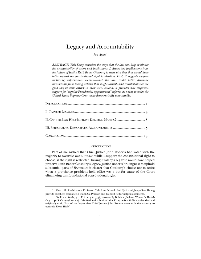 handle is hein.journals/iowalrb14 and id is 1 raw text is: 













               Legacy and Accountability

                                  Ian Ayres*


     ABSTRACT:   This Essay considers the ways that the law can help or hinder
     the accountability of actors and institutions. It draws two implications from
     the failure of Justice Ruth Bader Ginsburg to retire at a time that would have
     better secured the constitutional right to abortion. First, it suggests ways-
     including information  escrows-that  the law  could  better dissuade
     individuals from taking actions that might tarnish and counterbalance the
     good they've done earlier in their lives. Second, it provides new empirical
     support for regular Presidential appointment reforms as a way to make the
     United States Supreme Court more democratically accountable.

IN TRO DU CTIO N ........................................................................................  1

I. TAINTED LEGACIES  ............................................................................... 4

II. CAN THE LAW HELP  IMPROVE  DECISION-MAKING?................................. 8

III. PERSONAL VS. DEMOCRATIC  ACCOUNTABILITY   ................................... 15

C O N CLU SIO N ..........................................................................................  19


                               INTRODUCTION

     Part of me wished  that Chief Justice John Roberts  had  voted with the
majority to overrule Roe v. Wade.1 While I support the constitutional right to
choose, if the right is restricted, having it fall by a 6-3 vote would have helped
preserve Ruth Bader  Ginsburg's legacy. Justice Roberts' willingness to uphold
substantial parts of Roe makes it clearer that Ginsburg's choice not to retire
when  a  pro-choice president  held office was a but-for cause of the  Court
eliminating this foundational constitutional right.



    *   Oscar M. Ruebhausen Professor, Yale Law School. Eni Iljazi and Jacqueline Huang
provide excellent assistance. I thank Sai Prakash and Richard Re for helpful comments.
    1.  See Roe v. Wade, 410 U.S. 113 (1973), overruled by Dobbs v. Jackson Women's Health
Org., 142 S. Ct. 2228 (2022). I drafted and submitted this Essay before Dobbs was decided and
originally said, Part of me hopes that Chief Justice John Roberts votes with the majority to
overrule Roe v. Wade.


