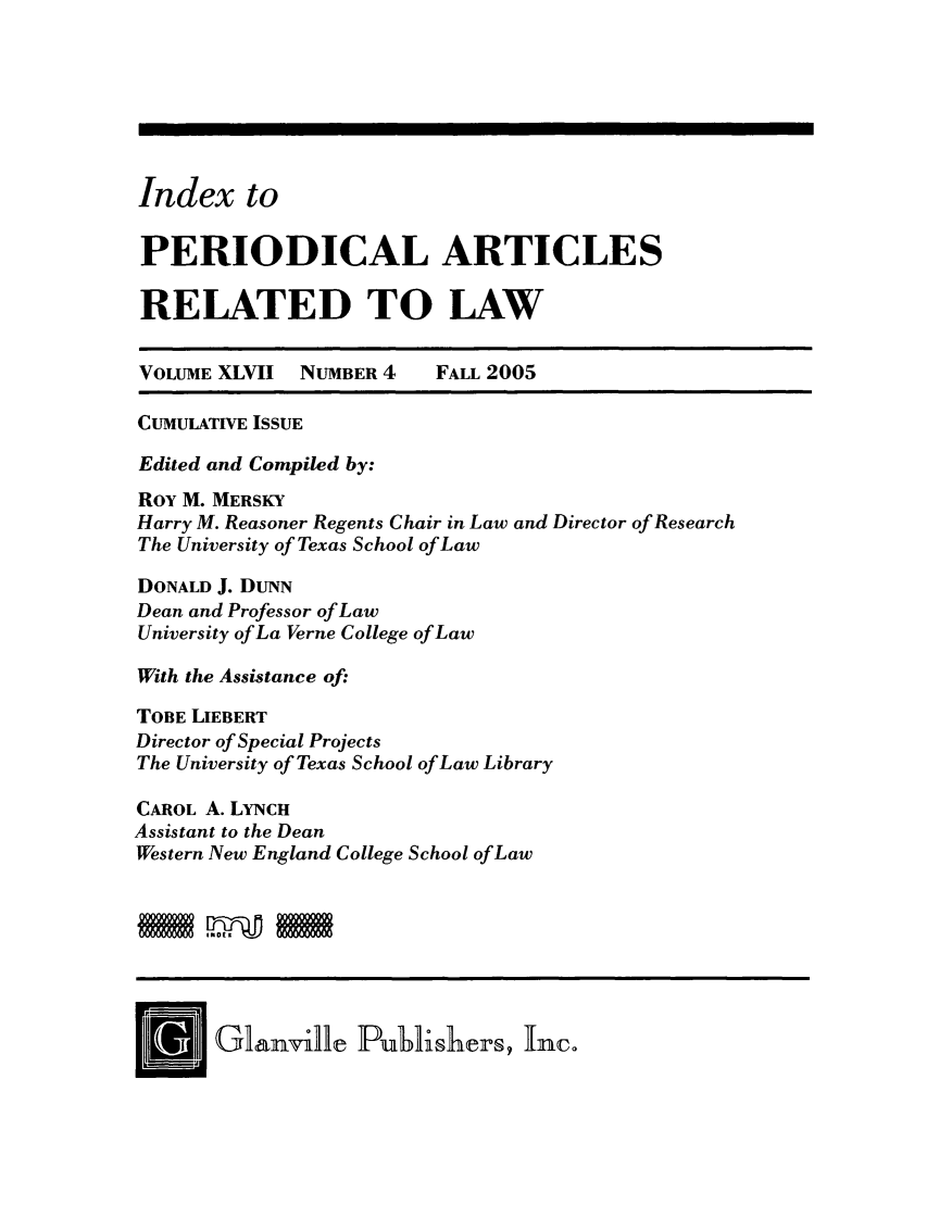 handle is hein.journals/iperarl9 and id is 1 raw text is: Index to
PERIODICAL ARTICLES
RELATED TO LAW
VOLUME XLVII NUMBER 4    FALL 2005
CUMULATIVE ISSUE
Edited and Compiled by:
Roy M. MERSKY
Harry M. Reasoner Regents Chair in Law and Director of Research
The University of Texas School of Law
DONALD J. DUNN
Dean and Professor of Law
University of La Verne College of Law
With the Assistance of:
TOBE LIEBERT
Director of Special Projects
The University of Texas School of Law Library
CAROL A. LYNcH
Assistant to the Dean
Western New England College School of Law
[NJ Gl[&nvile Pubi~hers , Inc.


