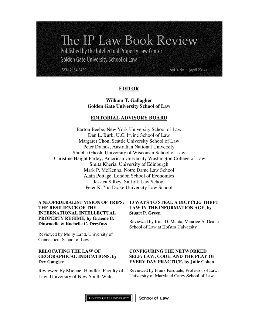 handle is hein.journals/iplbkr4 and id is 1 raw text is: EDITOR

William T. Gallagher
Golden Gate University School of Law
EDITORIAL ADVISORY BOARD

Barton Beebe, New York University School of Law
Dan L. Burk, U.C. Irvine School of Law
Margaret Chon, Seattle University School of Law
Peter Drahos, Australian National University
Shubha Ghosh, University of Wisconsin School of Law
Christine Haight Farley, American University Washington College of Law
Smita Kheria, University of Edinburgh
Mark P. McKenna, Notre Dame Law School
Alain Pottage, London School of Economics
Jessica Silbey, Suffolk Law School
Peter K. Yu, Drake University Law School

A NEOFEDERALIST VISION OF TRIPS:
THE RESILIENCE OF THE
INTERNATIONAL INTELLECTUAL
PROPERTY REGIME, by Graeme B.
Dinwoodie & Rochelle C. Dreyfuss
Reviewed by Molly Land, University of
Connecticut School of Law
RELOCATING THE LAW OF
GEOGRAPHICAL INDICATIONS, by
Dev Gangjee
Reviewed by Michael Handler, Faculty of
Law, University of New South Wales

13 WAYS TO STEAL A BICYCLE: THEFT
LAW IN THE INFORMATION AGE, by
Stuart P. Green
Reviewed by Irina D. Manta, Maurice A. Deane
School of Law at Hofstra University

CONFIGURING THE NETWORKED
SELF: LAW, CODE, AND THE PLAY OF
EVERY DAY PRACTICE, by Julie Cohen
Reviewed by Frank Pasquale, Professor of Law,
University of Maryland Carey School of Law

Gm                    School of Law


