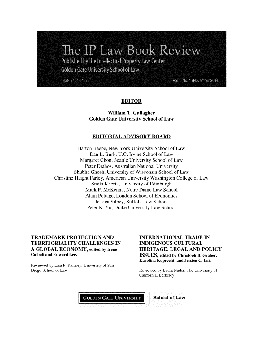 handle is hein.journals/iplbkr5 and id is 1 raw text is: EDITOR

William T. Gallagher
Golden Gate University School of Law
EDITORIAL ADVISORY BOARD

Barton Beebe, New York University School of Law
Dan L. Burk, U.C. Irvine School of Law
Margaret Chon, Seattle University School of Law
Peter Drahos, Australian National University
Shubha Ghosh, University of Wisconsin School of Law
Christine Haight Farley, American University Washington College of Law
Smita Kheria, University of Edinburgh
Mark P. McKenna, Notre Dame Law School
Alain Pottage, London School of Economics
Jessica Silbey, Suffolk Law School
Peter K. Yu, Drake University Law School

TRADEMARK PROTECTION AND
TERRITORIALITY CHALLENGES IN
A GLOBAL ECONOMY, edited by Irene
Calboli and Edward Lee.
Reviewed by Lisa P. Ramsey, University of San
Diego School of Law

TERNATIONAL TRADE IN
DIGENOUS CULTURAL
;RITAGE: LEGAL AND POLICY
iUES, edited by Christoph B. Graber,
olina Kuprecht, and Jessica C. Lai.
iewed by Laura Nader, The University of
fornia, Berkeley
School of Law

GOLDEN GATE UNIVERSITY


