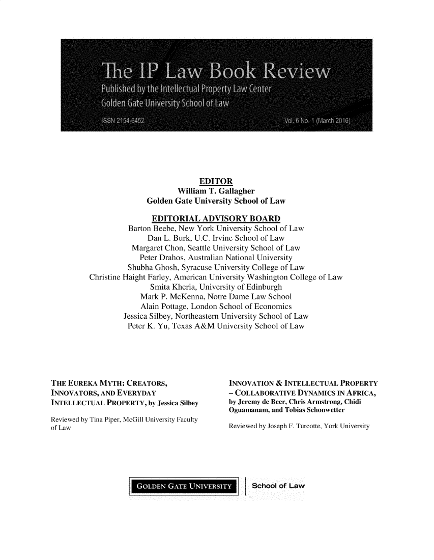 handle is hein.journals/iplbkr6 and id is 1 raw text is: EDITOR
William T. Gallagher
Golden Gate University School of Law
EDITORIAL ADVISORY BOARD
Barton Beebe, New York University School of Law
Dan L. Burk, U.C. Irvine School of Law
Margaret Chon, Seattle University School of Law
Peter Drahos, Australian National University
Shubha Ghosh, Syracuse University College of Law
Christine Haight Farley, American University Washington College of Law
Smita Kheria, University of Edinburgh
Mark P. McKenna, Notre Dame Law School
Alain Pottage, London School of Economics
Jessica Silbey, Northeastern University School of Law
Peter K. Yu, Texas A&M University School of Law

THE EUREKA MYTH: CREATORS,
INNOVATORS, AND EVERYDAY
INTELLECTUAL PROPERTY, by Jessica Silbey
Reviewed by Tina Piper, McGill University Faculty
of Law

INNOVATION & INTELLECTUAL PROPERTY
- COLLABORATIVE DYNAMICS IN AFRICA,
by Jeremy de Beer, Chris Armstrong, Chidi
Oguamanam, and Tobias Schonwetter
Reviewed by Joseph F. Turcotte, York University

School of Law

GOLDEN GATE UNIVERSITY I


