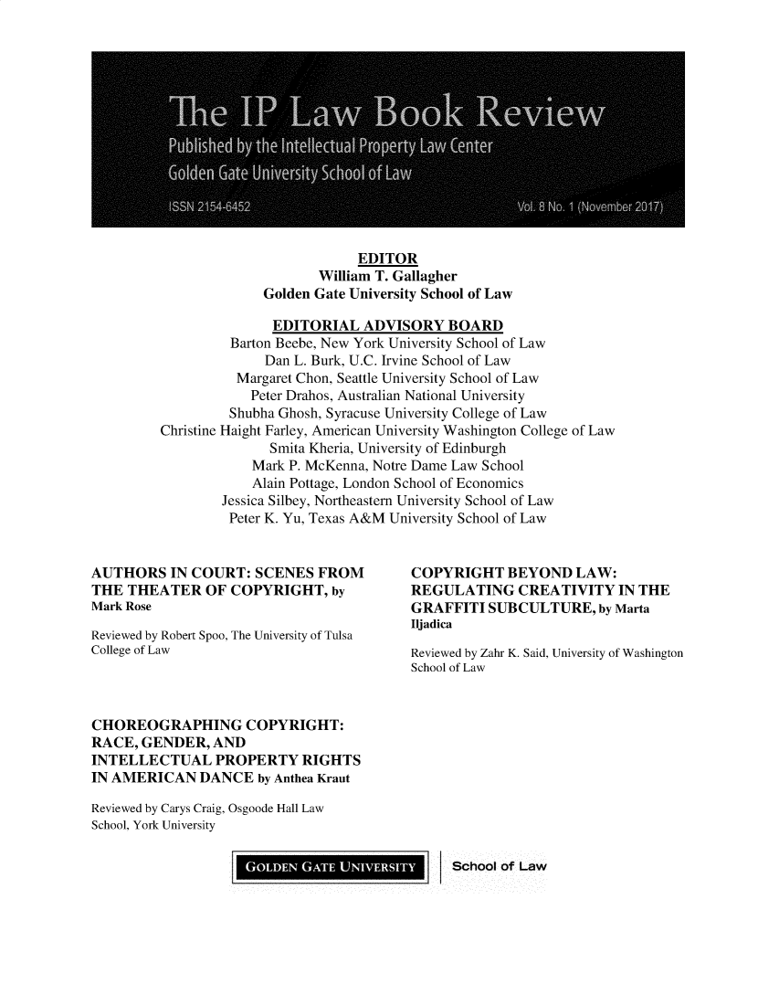 handle is hein.journals/iplbkr8 and id is 1 raw text is: EDITOR
William T. Gallagher
Golden Gate University School of Law

EDITORIAL ADVISORY BOARD
Barton Beebe, New York University School of Law
Dan L. Burk, U.C. Irvine School of Law
Margaret Chon, Seattle University School of Law
Peter Drahos, Australian National University
Shubha Ghosh, Syracuse University College of Law
Christine Haight Farley, American University Washington College of Law
Smita Kheria, University of Edinburgh
Mark P. McKenna, Notre Dame Law School
Alain Pottage, London School of Economics
Jessica Silbey, Northeastern University School of Law
Peter K. Yu, Texas A&M University School of Law

AUTHORS IN COURT: SCENES FROM
THE THEATER OF COPYRIGHT, by
Mark Rose
Reviewed by Robert Spoo, The University of Tulsa
College of Law

COPYRIGHT BEYOND LAW:
REGULATING CREATIVITY IN THE
GRAFFITI SUBCULTURE, by Marta
Iljadica
Reviewed by Zahr K. Said, University of Washington
School of Law

CHOREOGRAPHING COPYRIGHT:
RACE, GENDER, AND
INTELLECTUAL PROPERTY RIGHTS
IN AMERICAN DANCE by Anthea Kraut
Reviewed by Carys Craig, Osgoode Hall Law
School, York University

GOLDEN GATE UNIVERSITY

I School of Law


