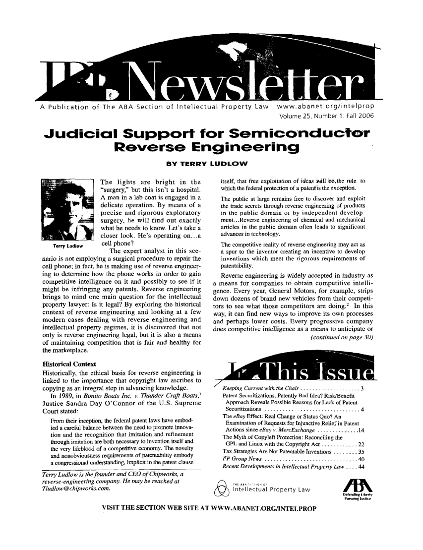 handle is hein.journals/iprolane25 and id is 1 raw text is: 












A  Publication of The ABA  Section of Intellectual Property Law  www.abanet.org/intelprop
                                                                              Volume 25, Number 1: Fall 2006

 Judicial Support for Serniconductor

                        Reverse Engineering

                                         BY TERRY LUDLOW


                   The lights are bright in the
                   surgery, but this isn't a hospital.
                   A man in a lab coat is engaged in a
                   delicate operation. By means of a
                   precise and rigorous exploratory
                   surgery, he will find out exactly
                   what he needs to know- Let's take a
                   closer look. He's operating on...a
    Terry Ludlow   cell phone?
                      The expert analyst in this sce-
nario is not employing a surgical procedure to repair the
cell phone; in fact, he is making use of reverse engineer-
ing to determine how the phone works in order to gain
competitive intelligence on it and possibly to see if it
might be infringing any patents. Reverse engineering
brings to mind one main question for the intellectual
property lawyer: Is it legal? By exploring the historical
context of reverse engineering and looking at a few
modern cases dealing with reverse engineering and
intellectual property regimes, it is discovered that not
only is reverse engineering legal, but it is also a means
of maintaining competition that is fair and healthy for
the marketplace.

Historical Context
Historically, the ethical basis for reverse engineering is
linked to the importance that copyright law ascribes to
copying as an integral step in advancing knowledge.
   In 1989, in Bonito Boats Inc. v. Thunder Craft Boats,'
Justice Sandra Day O'Connor of the U.S. Supreme
Court stated:
   From their inception, the federal patent laws have embod-
   ied a careful balance between the need to promote innova-
   tion and the recognition that imitation and refinement
   through imitation are both necessary to invention itself and
   the very lifeblood of a competitive economy. The novelty
   and nonobviousness requirements of patentability embody
   a congressional understanding, implicit in the patent clause
Terry Ludlow is the founder and CEO of Chipworks, a
reverse-engineering company. He may be reached at
Tludlow@ chipworks.com.


  itself, that free exploitation of ideas will bt  the rule to
  which the federal protection of a patentis the exception.
  The public at large remains free to discover and exploit
  the trade secrets through reverse engineering of products
  in the public domain or by independent develop-
  ment... Reverse engineering of chemical and mechanical
  articles in the public domain often leads to significant
  advances in technology.
  The competitive reality of reverse engineering may act as
  a spur to the inventor creating an incentive to develop
  inventions which meet the rigorous requirements of
  patentability.
  Reverse engineering is widely accepted in industry as
a means for companies to obtain competitive intelli-
gence. Every year, General Motors, for example, strips
down dozens of brand new vehicles from their competi-
tors to see what those competitors are doing.2 In this
way, it can find new ways to improve its own processes
and perhaps lower costs. Every progressive company
does competitive intelligence as a means to anticipate or
                                (continued on page 30)



       pp

   Keeping Current with the Chair ................. 3
   Patent Securitizations, Patently Bad Idea? Risk/Benefit
   Approach Reveals Possible Reasons for Lack of Patent
   Securitizations  ........... ..................... 4
   The eBay Effect: Real Change or Status Quo? An
   Examination of Requests for Injunctive Relief in Patent
   Actions since eBay v. MercExchange .............. 14
   The Myth of Copyleft Protection: Reconciling the
   GPL and Linux with the Copyright Act ............ 22
   Tax Strategies Are Not Patentable Inventions ........ 35
   FP Group News ............................... 40
   Recent Developments in Intellectual Property Law .... 44


THE A PropN CF
Intellectual Property Law


Defending Liberty
Pursuing lustice


VISIT THE SECTION WEB SITE AT WWW.ABANET.ORG/INTELPROP


