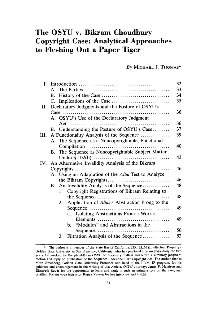 handle is hein.journals/iprop10 and id is 37 raw text is: The OSYU v. Bikram Choudhury
Copyright Case: Analytical Approaches
to Fleshing Out a Paper Tiger
By MICHAEL J. THOMAS*
I.  Introduction  ............................................    32
A .  The  Parties  .........................................   33
B.  History  of the  Case  .................................   34
C. Implications of the Case ............................       35
II. Declaratory Judgments and the Posture of OSYU's
Case .......................................                  36
A. OSYU's Use of the Declaratory Judgment
A ct  .................................................   36
B. Understanding the Posture of OSYU's Case ........           37
III. A Functionality Analysis of the Sequence ..............        39
A. The Sequence as a Noncopyrightable, Functional
C om pilation  ........................................   40
B. The Sequence as Noncopyrightable Subject Matter
U nder  §  102(b)  .....................................  43
IV. An Alternative Invalidity Analysis of the Bikram
C opyrights  ..............................................    46
A. Using an Adaptation of the Altai Test to Analyze
the Bikram Copyrights ..............................      46
B. An Invalidity Analysis of the Sequence .............        48
1. Copyright Registrations of Bikram Relating to
the  Sequence  ...................................    48
2. Application of Altai's Abstraction Prong to the
Sequence   .......................................    49
a. Isolating Abstractions From a Work's
Elements ................                         49
b. Modules and Abstractions in the
Sequence   ...................................    50
3. Filtration Analysis of the Sequence .............       52
* The author is a member of the State Bar of California, J.D., LL.M (Intellectual Property),
Golden Gate University in San Francisco, California, who has practiced Bikram yoga daily for two
years. He worked for the plaintiffs in OSYU on discovery matters and wrote a summary judgment
motion and reply on publication of the Sequence under the 1909 Copyright Act. The author thanks
Marc Greenberg, Golden Gate University Professor and head of the LL.M. IP program, for his
guidance and encouragement in the writing of this Article, OSYU attorneys James P. Harrison and
Elizabeth Rader for the opportunity to learn and work in such an intimate role on the case, and
certified Bikram yoga instructor Renee Zensen for her interview and insight.


