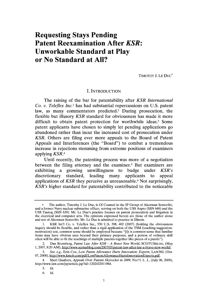 handle is hein.journals/iprop15 and id is 1 raw text is: Requesting Stays Pending
Patent Reexamination After KSR:
Unworkable Standard at Play
or No Standard at All?
TIMOTHY J. LE Duc*
I. INTRODUCTION
The raising of the bar for patentability after KSR International
Co. v. Teleflex Inc.' has had substantial repercussions on U.S. patent
law, as many      commentators predicted.2 During prosecution, the
flexible but illusory KSR standard for obviousness has made it more
difficult to obtain patent protection for worthwhile ideas.3 Some
patent applicants have chosen to simply let pending applications go
abandoned rather than incur the increased cost of prosecution under
KSR. Others are filing ever more appeals to the Board of Patent
Appeals and Interferences (the Board) to combat a tremendous
increase in rejections stemming from extreme positions of examiners
applying KSR.4
Until recently, the patenting process was more of a negotiation
between the filing attorney and the examiner.5 But examiners are
exhibiting a growing unwillingness to budge under KSR's
discretionary standard, leading many applicants to appeal
applications of KSR they perceive as unreasonable.6 Not surprisingly,
KSR's higher standard for patentability contributed to the noticeable
*   The author, Timothy J. Le Due, is Of Counsel in the IP Group of Akerman Senterfitt,
and a former Navy nuclear submarine officer, serving on both the USS Aspro (SSN 648) and the
USS Tautog (SSN 639). Mr. Le Duc's practice focuses on patent prosecution and litigation in
the electrical and computer arts. The opinions expressed herein are those of the author alone
and not of Akerman Senterfitt. Mr. Le Due is admitted to practice in Illinois.
1.  KSR Int'l Co. v. Teleflex Inc., 550 U.S. 398, 402 (2007) (holding the obviousness
inquiry should be flexible, and rather than a rigid application of the TSM (teaching-suggestion-
motivation) test, common sense should be employed because [i]t is common sense that familiar
items may have obvious uses beyond their primary purposes, and a person of ordinary skill
often will be able to fit the teachings of multiple patents together like pieces of a puzzle).
2. Dan Bromberg, Patent Law After KSR - A Brave New World, SCOTUSBLOG, (May
1, 2007, 8:20 AM), http://www.scotusblog.com/2007/05/patent-law-after-ksr-a-brave-new-world/.
3.  See, e.g., Erin Coe, Low Patent Allowance Hurts Innovation: Experts, LAw360, (Oct.
07,2008), http://www.kmob.com/pdf/LowPatentAllowanceHurtslnnovationExperts.pdf.
4.  Sheri Qualters, Appeals Over Patents Skyrocket in 2009, NAT'L L. J., (July 06, 2009),
http://www.law.com/jsp/article.jsp?id=1202432011964.
5.  Id.
6.  Id.

1


