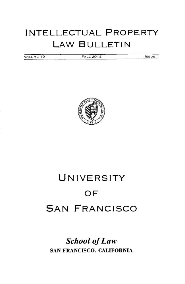 handle is hein.journals/iprop19 and id is 1 raw text is: 

INTELLECTUAL PROPERTY


LAW


BULLETIN


VOLUME 19   FALL 2014    ISSUE I


     'A CTI FRt
        U,







UNIVERSITY
     OF


SAN


FRANCISCO


   School of Law
SAN FRANCISCO, CALIFORNIA


