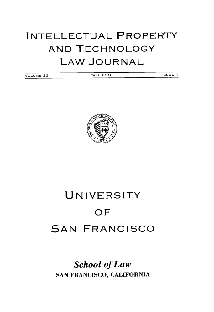 handle is hein.journals/iprop23 and id is 1 raw text is: 

INTELLECTUAL


AND


TECHNOLOGY


LAW JOURNAL


VOLUME 23  FALL 2018   ISSUE 1


UNIVERSITY
     OF


SAN


FRANCISCO


   School of Law
SAN FRANCISCO, CALIFORNIA


PROPERTY


