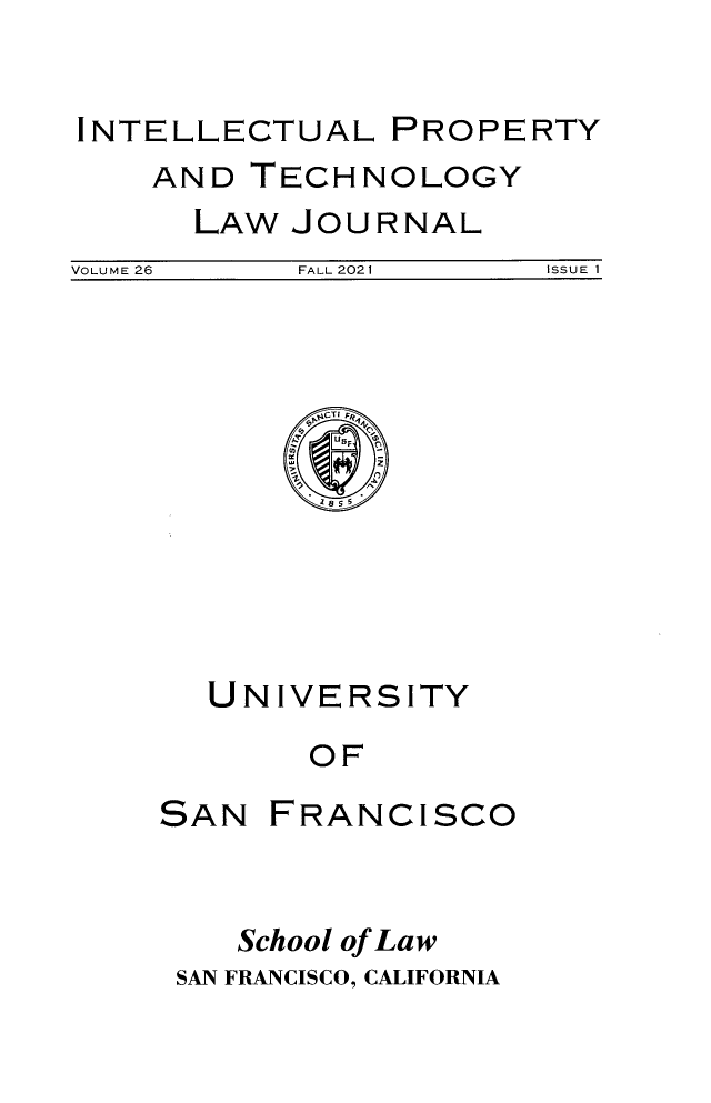 handle is hein.journals/iprop26 and id is 1 raw text is: INTELLECTUAL PROPERTY

AND TECHNOLOGY
LAW JOURNAL

VOLUME 26              FALL 2021                 ISSUE 1

hPCTI Fp4
y
UNIVERSITY
OF

SAN

FRANCISCO

School of Law
SAN FRANCISCO, CALIFORNIA



