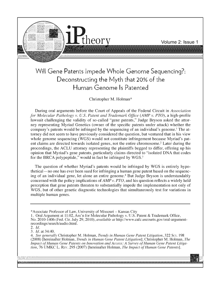 handle is hein.journals/ipthey2 and id is 1 raw text is: Will Gene Patents Impede Whole Genomne Sequencing?:
Deconstructing the Myth that 20% of the
Human Genome Is Patented
Christopher M. Holman*
During oral arguments before the Court of Appeals of the Federal Circuit in Association
fbr Molecular Pathology v. U.S. Patent and Trademark Office (AMP v. PTO), a high-profile
lawsuit challenging the validity of so-called gene patents, Judge Bryson asked the attor-
ney representing Myriad Genetics (owner of the specific patents under attack) whether the
company's patents would be infringed by the sequencing of an individual's genome.' The at-
torney did not seem to have previously considered the question, but ventured that in his view
whole genome sequencing (WGS) would not constitute infringement because Myriad's pat-
ent claims are directed towards isolated genes, not the entire chromosome. Later during the
proceedings, the ACLU attorney representing the plaintiffs begged to differ, offering up his
opinion that Myriad's gene patents, particularly claims directed to isolated DNA that codes
for the BRCA polypeptide, would in fact be infringed by WGS.?
The question of whether Myriad's patents would be infringed by WGS is entirely hypo-
thetical-no one has ever been sued for infringing a human gene patent based on the sequenc-
ing of an individual gene, let alone an entire genome. But Judge Bryson is understandably
concerned with the policy implications of AMP v. PTO, and his question reflects a widely held
perception that gene patents threaten to substantially impede the implementation not only of
WGS, but of other genetic diagnostic technologies that simultaneously test for variations in
multiple human genes.
*Associate Professor of Lawv, University of Missouri - Kansas City
1. Oral Argument at 11:02, Ass'n for Molecular Pathology v. U.S. Patent & Trademark Office,
No. 2010-1406 (Fed. Cir. July 29, 2010), available at http://www.cafc.uscourts.gov/oral-argument-
recordings/search/audio.html.
2. Id.
3. Id. at 34:40.
4. See generally Christopher M. Holman, Trends in Human Gene Patent Litigation, 322 Sci. 198
(2008) [hereinafter Holman, Trends in Human Gene Patent Litigation]; Christopher M. Holman, The
Impact of Human Gene Patents on Innovation and Access: A Survey of Human Gene Patent Litiga-
tion, 76 UMKC L. REv. 295 (2007) [hereinafter Holman, The Impact of Human Gene Patents].


