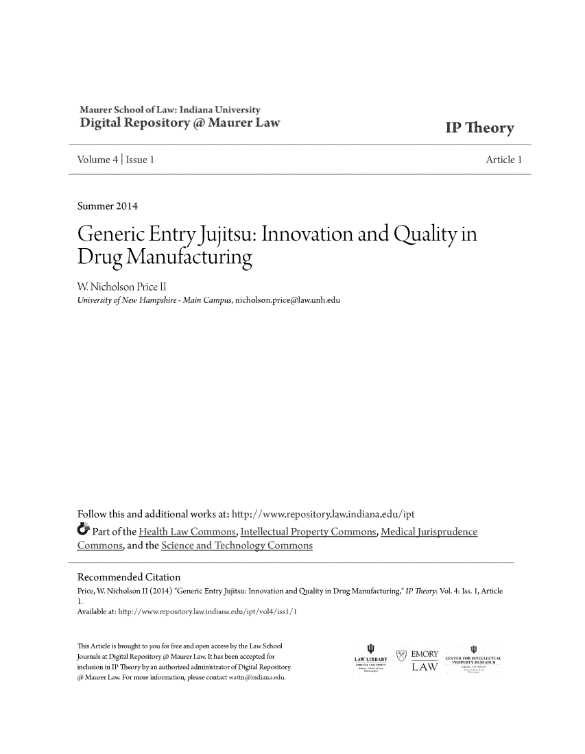 handle is hein.journals/ipthey4 and id is 1 raw text is: 1)igital Repository of Maurer Law

IP Theory

Volume 4 Issue 1
Summer 2014
Generic EntryJujitsu: Innovation and Quality in
Drug Manufacturing
W Nicholson Price II
University of New Hampshire - Main Campus, nicholson.price(aw.unh.edu
Follow this and additional works at: http://www.repository.aw.indiana.edu/ipt

Article I

&   Part of the Health Law Commons Intellectual PEr               Cn    asMe
Commons and the Science and        lechnolo      Commors
Recommended Citation
Price, W Nicholson 11 (2014) Generic Entry Jujitsu: Innovation and Quality in Drug Manufacturing, IP Theory: Vol. 4: Iss. 1, Article
1.
Available at: http://www.repository.1aw.indiana.edu/ipt/vol4/issl1

This Article is brought to you for free and open access by the Law School
Journals at Digital Repository @ Maurer Law. It has been accepted for
inclusion in IP Theory by an authorized administrator of Digital Repository
@ Maurer Law. For more information, please contact wattn(indiana.edu.

a , m      EMORY
LAW


