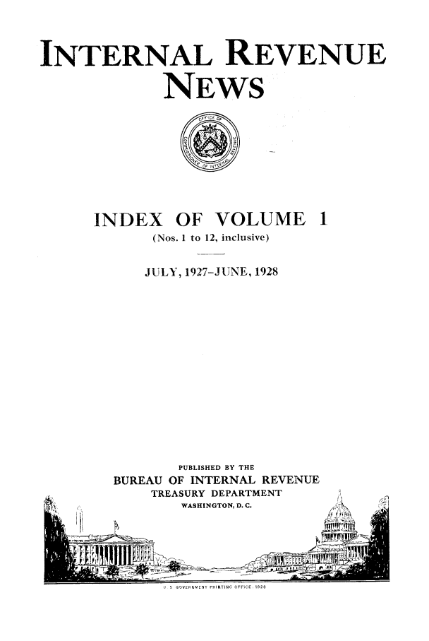 handle is hein.journals/irenuews1 and id is 1 raw text is: INTERNAL REVENUE
NEWS

INDEX OF VOLUME
(Nos. 1 to 12, inclusive)
JULY, 1927-JUNE, 1928
PUBLISHED BY THE
BUREAU OF INTERNAL REVENUE
TREASURY DEPARTMENT
WASHINGTON, D. C.
USGOVERNMENT PRINTING OFIE , E1928


