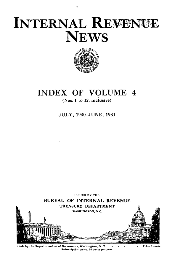 handle is hein.journals/irenuews4 and id is 1 raw text is: INTERNAL RENUE
NEws

INDEX OF VOLUME 4
(Nos. 1 to 12, inciusive)
JULY, 1930-JUNE, 1931
ISSUED BY THE
BUREAU OF INTERNAL REVENUE
TREASURY DEPARTMENT
WASHINGTON, D. C.

r sale by the Superintendent of Documents, Washington, D. C.
Subscription price, 50 cents per year

Price 5 cents



