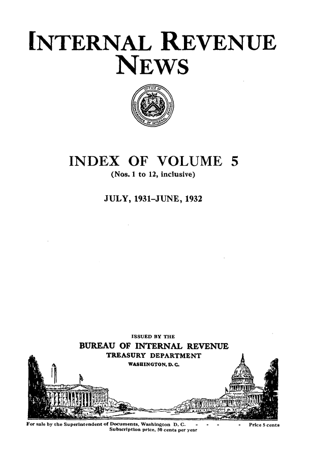 handle is hein.journals/irenuews5 and id is 1 raw text is: INTERNAL REVENUE
NEWS

INDEX OF VOLUME
(Nos. 1 to 12, inclusive)

JULY, 1931-JUNE, 1932

ISSUED BY THE
BUREAU OF INTERNAL REVENUE
TREASURY DEPARTMENT
WASHINGTON, D. C.

For sale by the Superintendent of Documents, Washington D. C.      -
Subscription price, 50 cents per year

-Price 5 cents


