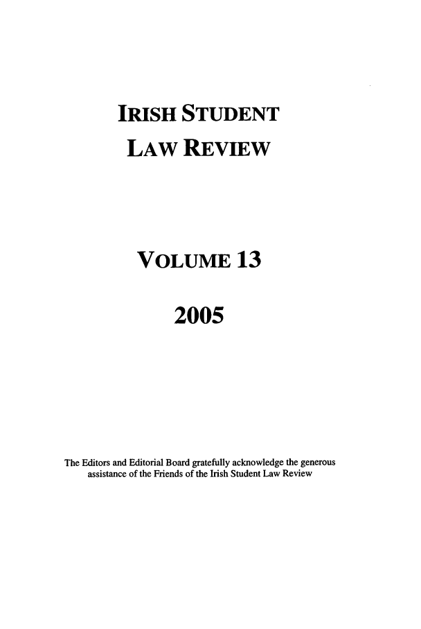 handle is hein.journals/irishslr13 and id is 1 raw text is: IRISH STUDENT

LAW REVIEW
VOLUME 13
2005
The Editors and Editorial Board gratefully acknowledge the generous
assistance of the Friends of the Irish Student Law Review



