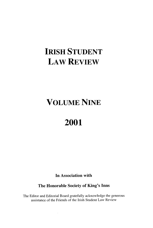 handle is hein.journals/irishslr9 and id is 1 raw text is: IRISH STUDENT
LAW REVIEW
VOLUME NINE
2001
In Association with

The Honorable Society of King's Inns
The Editor and Editorial Board gratefully acknowledge the generous
assistance of the Friends of the Irish Student Law Review


