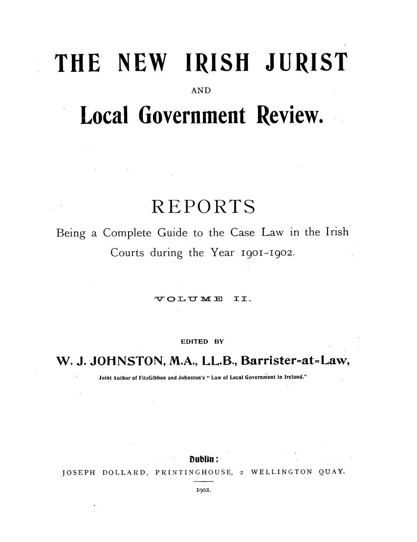 handle is hein.journals/irjurlg2 and id is 1 raw text is: THE

NEW

IRISH JURIST

AND

Local Government Review.
REPORTS
Being a Complete Guide to the Case Law in the Irish

Courts during the

Year 19o1-19o2.

rVO I. U M E    3II
EDITED BY
W. J. JOHNSTON, M.A., LL.B., Barrister=at=Law,
Joint Author of FitzGibbon and Johnston's  Law of Local Government In Ireland.
Dublin :
JOSEPH DOLLARD, PR[NTINGHOUSE, 2 WELLINGTON QUAY.
1902.


