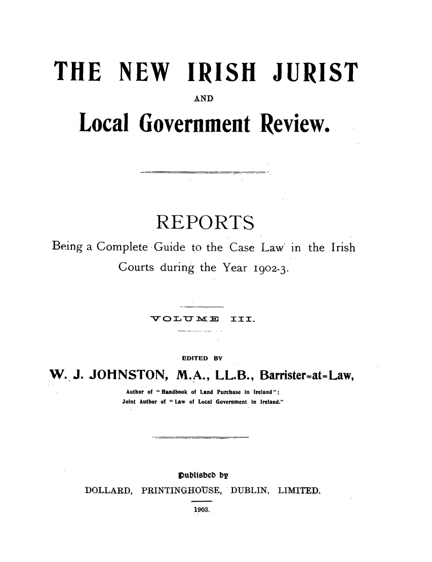 handle is hein.journals/irjurlg3 and id is 1 raw text is: THE

NEW IRISH JURIST

AND

Local Government Review.
REPORTS
Being a Complete Guide to the Case Law' in the Irish

Courts during the

Year 1902-3.

VO.TLUiME          IIIo
EDITED BY
W. J. JOHNSTON, M.A., LL.B., Barrister~at=Law,
Author of Handbook of Land Purchase In Ireland;
Joint Author of  Law  of Local Government In Ireland.
Vublisbeb bv
DOLLARD, PRINTINGHOUSE, DUBLIN, LIMITED.
1903.


