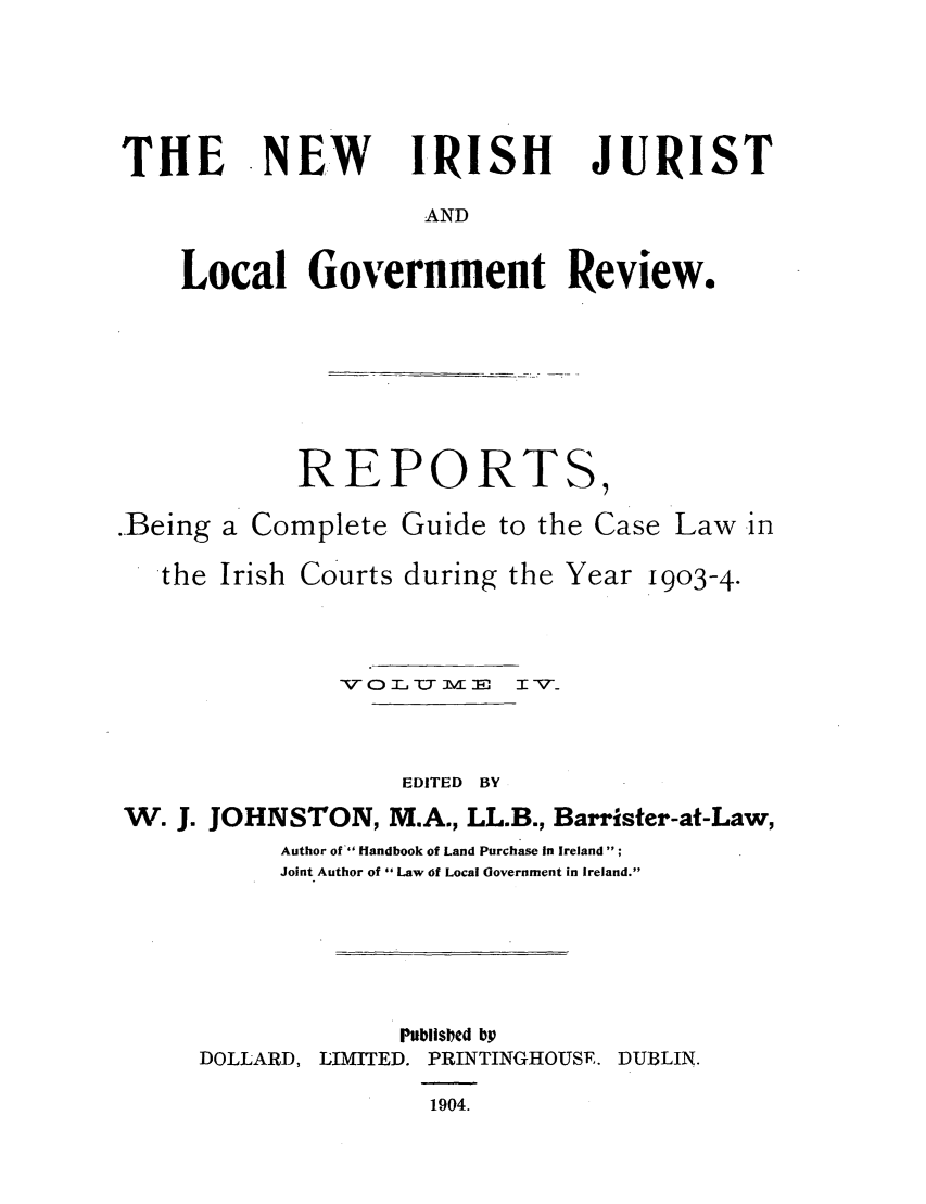 handle is hein.journals/irjurlg4 and id is 1 raw text is: THE NEW      IRISH   JURIST
AND
Local Government Review.

REPORT

.Being a Complete Guide to the Case Law in
the Irish Courts during the Year 1903-4.
VOC   UM0     TV_
EDITED BY
W. J. JOHNSTON, M.A., LL.B., Barrister-at-Law,
Author of  Handbook of Land Purchase In Ireland;
Joint Author of Law of Local Government in Ireland.

DOLLARD,

Publis ed bV
LIMITED. PRINTINGHOUSE. DUBLIN.
1904.

S7


