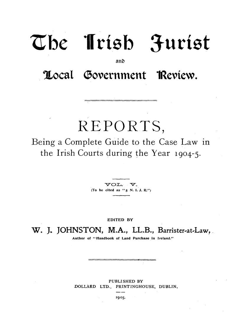 handle is hein.journals/irjurlg5 and id is 1 raw text is: Zbe

Iri b

an

%ocat

Oovernment 1¢eview.

REPORT

Being
the

a Complete
Irish Courts

Guide to the

Case Law

during the Year

1904-5.

\V'Co'r..-  - V'.
(To be cited as   N. I. J. R.)
EDITED BY

W. J. JOHNSTON, M.A.,

LL.B., Barrister-at-Law,

Author of Handbook of Land Purchase in Ireland.
PUBLISHED BY
DOLLARD     LTD., PRINTINGHOUSE, DUBLIN.
1905.

aurit'z


