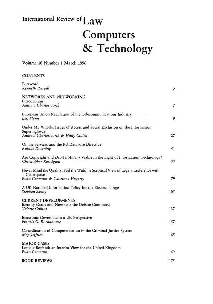 handle is hein.journals/irlct10 and id is 1 raw text is: 


International Review of Law



                             Computers


                             & Technology


Volume 10 Number 1 March 1996


CONTENTS

Foreword
Kenneth Russell                                                          5

NETWORKS AND NETWORKING
Introduction
Andrew Charlesworth                                                      7

European Union Regulation of the Telecommunications Industry
Leo Flynn                                                                9

Under My Wheels: Issues of Access and Social Exclusion on the Information
Superhighway
Andrew Charlesworth & Holly Cullen                                      27

Online Services and the EU Database Directive
Robbie Downing                                                          41

Are Copyright and Droit d'Auteur Viable in the Light of Information Technology?
Christopher Kervigant                                                   55

Never Mind the Quality, Feel the Width: a Sceptical View of Legal Interference with
  Cyberspace
Euan Cameron & Caitriona Hegarty                                        79

A UK National Information Policy for the Electronic Age
Stephen Saxby                                                          10s

CURRENT DEVELOPMENTS
Identity Cards and Numbers: the Debate Continued
Valerie Collins                                                        137

Electronic Government: a UK Perspective
Francis G. B. Aldhouse                                                 157

Co-ordination of Computerisation in the Criminal Justice System
Meg Jeffries                                                           165

MAJOR CASES
Lotus v Borland: an Interim View for the United Kingdom
Euan Cameron                                                           169


BOOK REVIEWS


175



