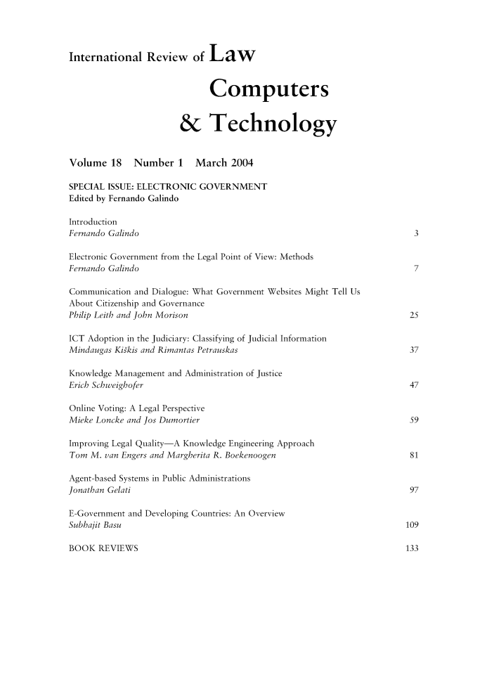 handle is hein.journals/irlct18 and id is 1 raw text is: 




International Review of Law


                             Computers


                       & Technology


Volume 18 Number 1 March 2004

SPECIAL ISSUE: ELECTRONIC GOVERNMENT
Edited by Fernando Galindo

Introduction
Fernando Galindo                                                       3

Electronic Government from the Legal Point of View: Methods
Fernando Galindo                                                       7

Communication and Dialogue: What Government Websites Might Tell Us
About Citizenship and Governance
Philip Leith and John Morison                                         25

ICT Adoption in the Judiciary: Classifying of Judicial Information
Mindaugas Kiskis and Rimantas Petrauskas                              37

Knowledge Management and Administration of Justice
Erich Schweighofer                                                    47

Online Voting: A Legal Perspective
Mieke Loncke and Jos Dumortier                                        59

Improving Legal Quality-A Knowledge Engineering Approach
Tom M. van Engers and Margherita R. Boekenoogen                       81

Agent-based Systems in Public Administrations
Jonathan Gelati                                                       97

E-Government and Developing Countries: An Overview
Subbajit Basu                                                        109


BOOK REVIEWS


133


