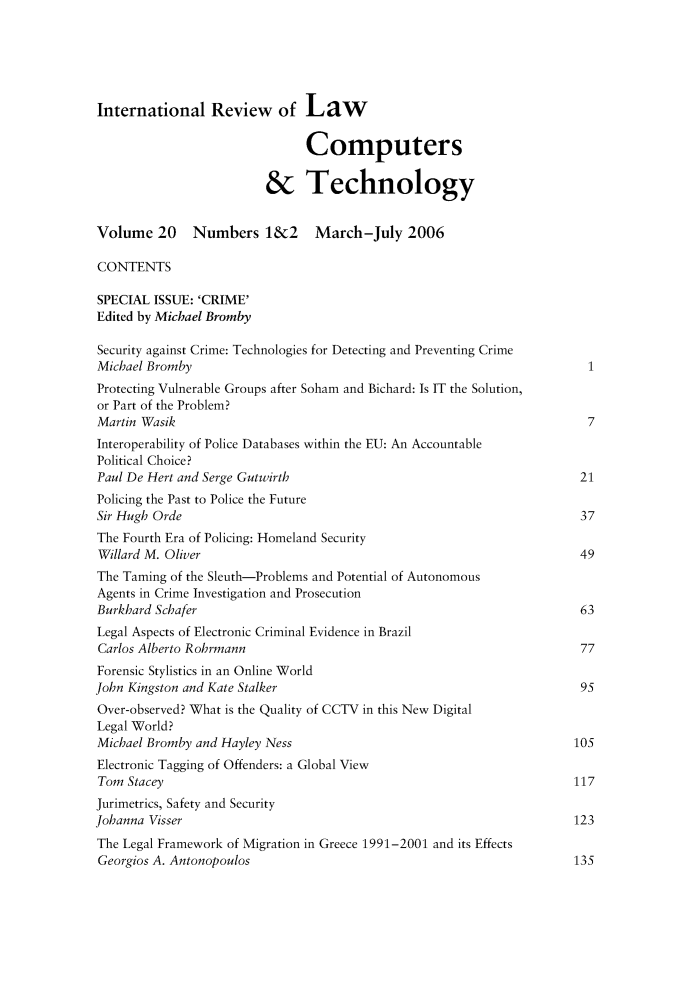 handle is hein.journals/irlct20 and id is 1 raw text is: 




International Review of Law


                               Computers

                         & Technology

Volume 20     Numbers 1&2       March-July 2006

CONTENTS

SPECIAL ISSUE: 'CRIME'
Edited by Michael Bromby

Security against Crime: Technologies for Detecting and Preventing Crime
Michael Bromby                                                          I
Protecting Vulnerable Groups after Soham and Bichard: Is IT the Solution,
or Part of the Problem?
Martin Wasik                                                            7
Interoperability of Police Databases within the EU: An Accountable
Political Choice?
Paul De Hert and Serge Gutwirth                                        21
Policing the Past to Police the Future
Sir Hugh Orde                                                          37
The Fourth Era of Policing: Homeland Security
Willard M. Oliver                                                      49
The Taming of the Sleuth-Problems and Potential of Autonomous
Agents in Crime Investigation and Prosecution
Burkhard Schafer                                                       63
Legal Aspects of Electronic Criminal Evidence in Brazil
Carlos Alberto Rohrmann                                                77
Forensic Stylistics in an Online World
John Kingston and Kate Stalker                                         95
Over-observed? What is the Quality of CCTV in this New Digital
Legal World?
Michael Bromby and Hayley Ness                                        105
Electronic Tagging of Offenders: a Global View
Tom Stacey                                                            117
Jurimetrics, Safety and Security
Johanna Visser                                                        123
The Legal Framework of Migration in Greece 1991-2001 and its Effects
Georgios A. Antonopoulos                                              135


